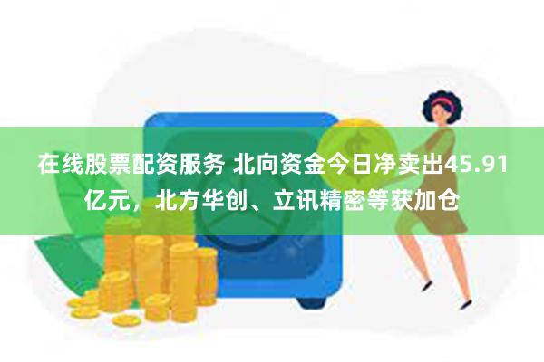 在线股票配资服务 北向资金今日净卖出45.91亿元，北方华创、立讯精密等获加仓