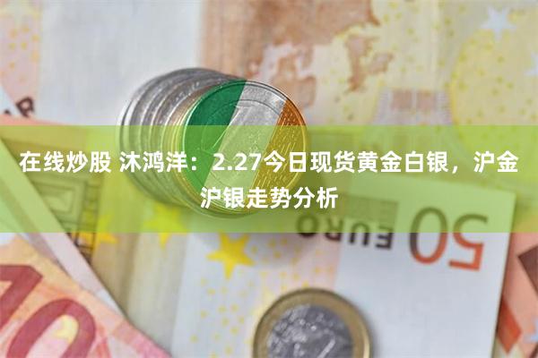 在线炒股 沐鸿洋：2.27今日现货黄金白银，沪金沪银走势分析