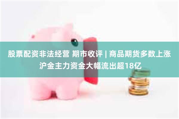 股票配资非法经营 期市收评 | 商品期货多数上涨 沪金主力资金大幅流出超18亿