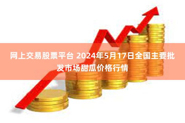 网上交易股票平台 2024年5月17日全国主要批发市场甜瓜价格行情