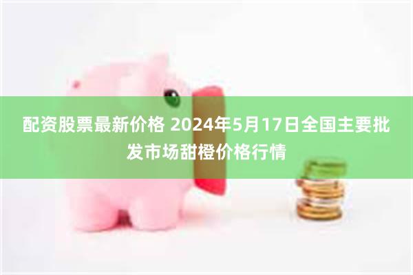 配资股票最新价格 2024年5月17日全国主要批发市场甜橙价格行情