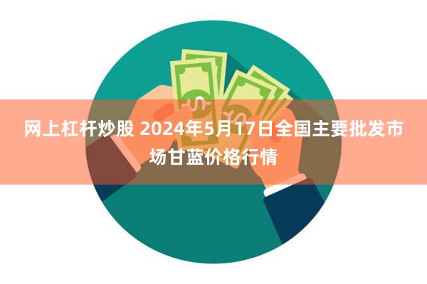 网上杠杆炒股 2024年5月17日全国主要批发市场甘蓝价格行情