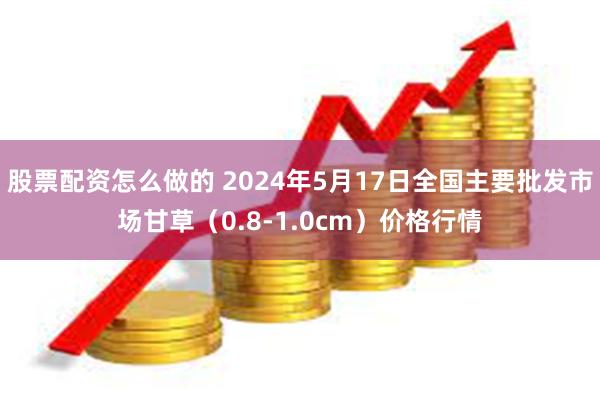 股票配资怎么做的 2024年5月17日全国主要批发市场甘草（0.8-1.0cm）价格行情