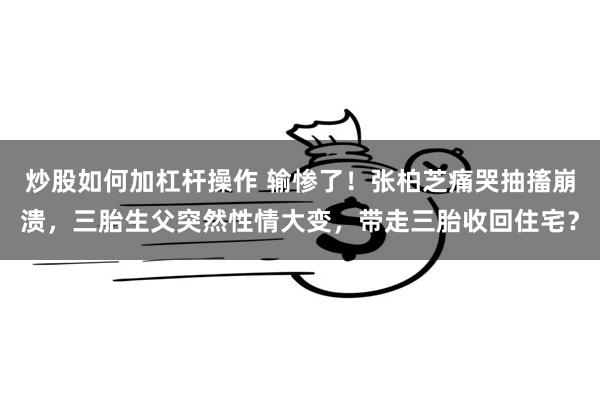 炒股如何加杠杆操作 输惨了！张柏芝痛哭抽搐崩溃，三胎生父突然性情大变，带走三胎收回住宅？