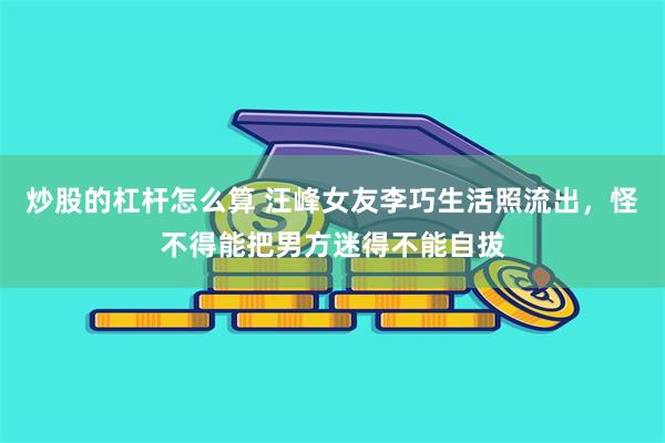 炒股的杠杆怎么算 汪峰女友李巧生活照流出，怪不得能把男方迷得不能自拔