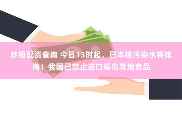 炒股配资查询 今日13时起，日本核污染水将排海！我国已禁止进口福岛等地食品