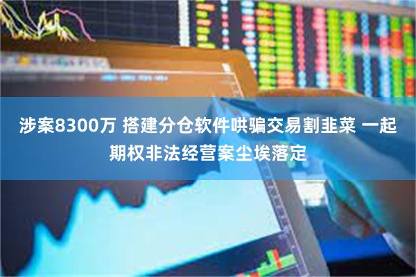 涉案8300万 搭建分仓软件哄骗交易割韭菜 一起期权非法经营案尘埃落定