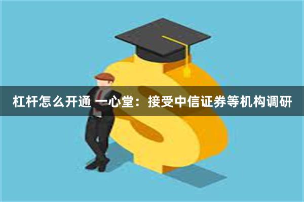 杠杆怎么开通 一心堂：接受中信证券等机构调研