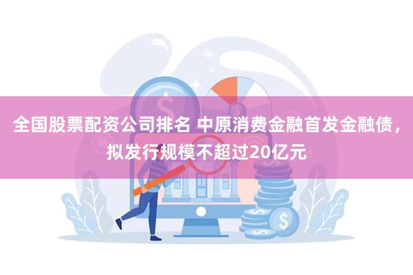 全国股票配资公司排名 中原消费金融首发金融债，拟发行规模不超过20亿元