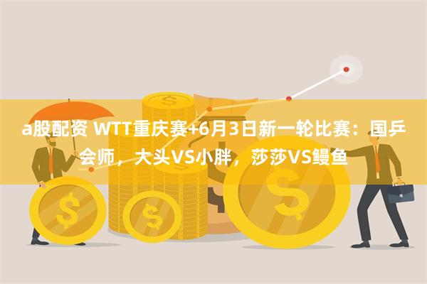 a股配资 WTT重庆赛+6月3日新一轮比赛：国乒会师，大头VS小胖，莎莎VS鳗鱼