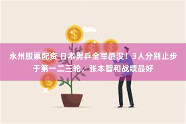 永州股票配资 日本男乒全军覆没！3人分别止步于第一二三轮，张本智和战绩最好