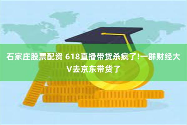 石家庄股票配资 618直播带货杀疯了!一群财经大V去京东带货了