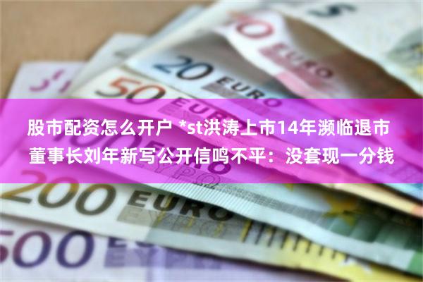 股市配资怎么开户 *st洪涛上市14年濒临退市 董事长刘年新写公开信鸣不平：没套现一分钱