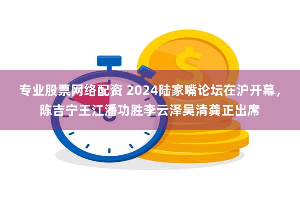 专业股票网络配资 2024陆家嘴论坛在沪开幕，陈吉宁王江潘功胜李云泽吴清龚正出席