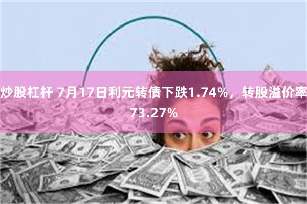 炒股杠杆 7月17日利元转债下跌1.74%，转股溢价率73.27%