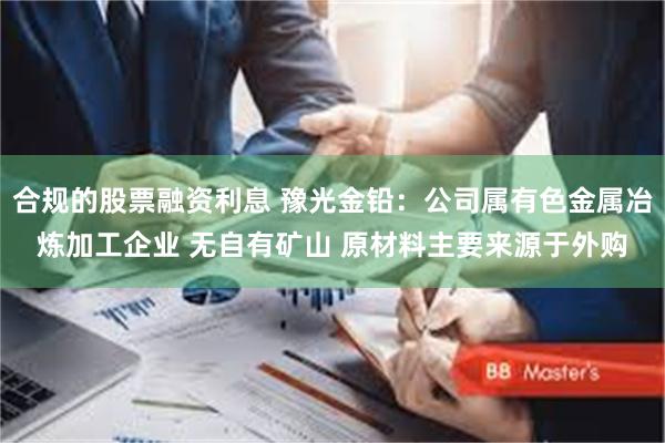 合规的股票融资利息 豫光金铅：公司属有色金属冶炼加工企业 无自有矿山 原材料主要来源于外购