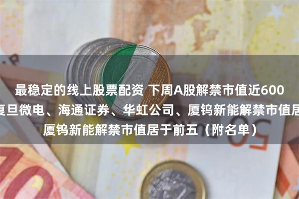 最稳定的线上股票配资 下周A股解禁市值近600亿元 华勤技术、复旦微电、海通证券、华虹公司、厦钨新能解禁市值居于前五（附名单）