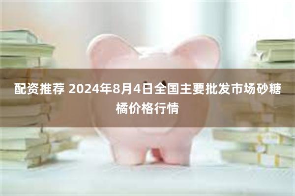 配资推荐 2024年8月4日全国主要批发市场砂糖橘价格行情