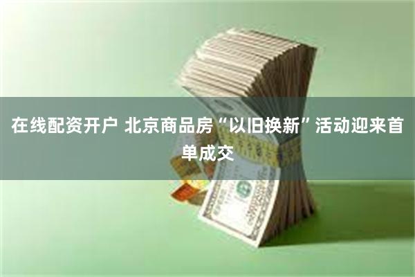 在线配资开户 北京商品房“以旧换新”活动迎来首单成交