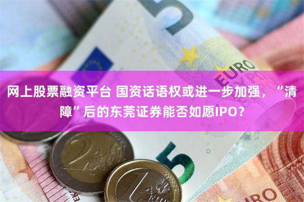 网上股票融资平台 国资话语权或进一步加强，“清障”后的东莞证券能否如愿IPO？