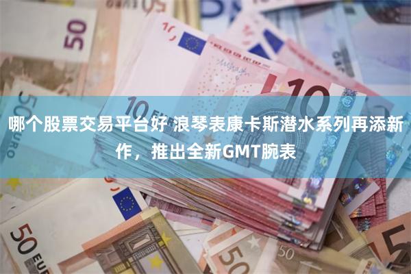 哪个股票交易平台好 浪琴表康卡斯潜水系列再添新作，推出全新GMT腕表