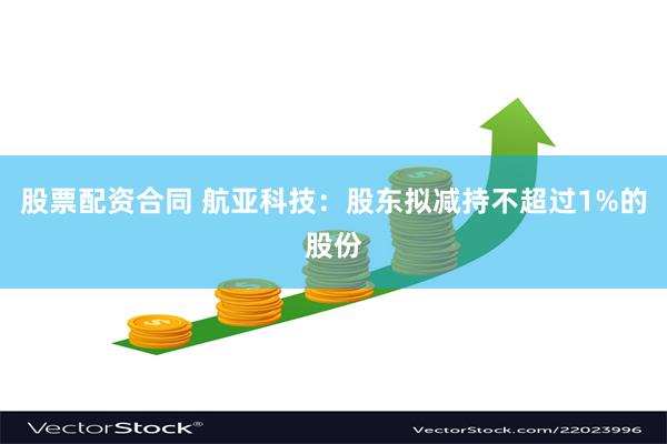 股票配资合同 航亚科技：股东拟减持不超过1%的股份