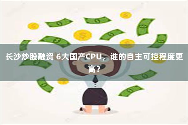 长沙炒股融资 6大国产CPU，谁的自主可控程度更高？