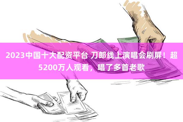 2023中国十大配资平台 刀郎线上演唱会刷屏！超5200万人观看，唱了多首老歌