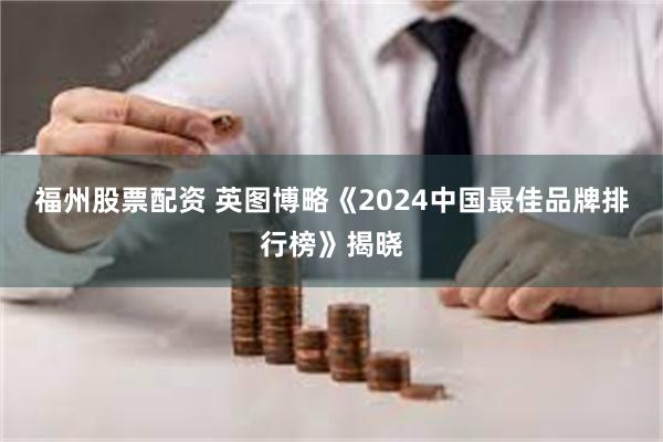 福州股票配资 英图博略《2024中国最佳品牌排行榜》揭晓