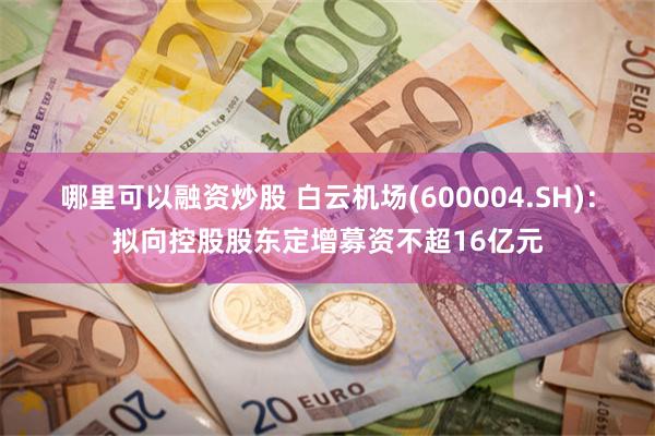 哪里可以融资炒股 白云机场(600004.SH)：拟向控股股东定增募资不超16亿元