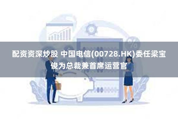 配资资深炒股 中国电信(00728.HK)委任梁宝俊为总裁兼首席运营官