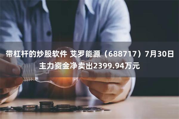 带杠杆的炒股软件 艾罗能源（688717）7月30日主力资金净卖出2399.94万元