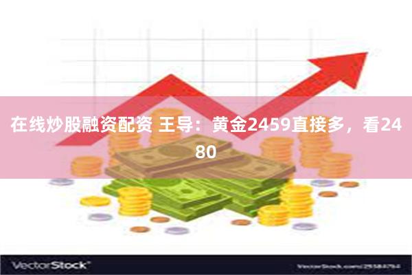 在线炒股融资配资 王导：黄金2459直接多，看2480