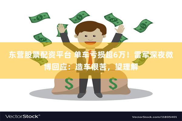 东营股票配资平台 单车亏损超6万！雷军深夜微博回应：造车很苦，望理解