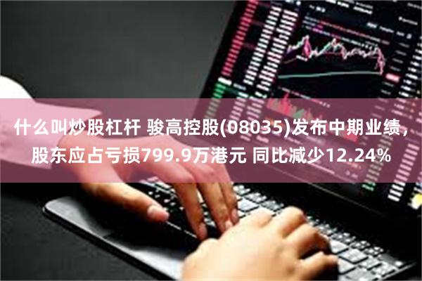 什么叫炒股杠杆 骏高控股(08035)发布中期业绩，股东应占亏损799.9万港元 同比减少12.24%