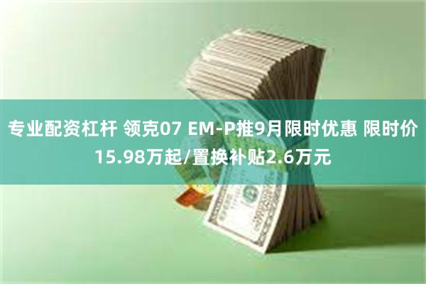 专业配资杠杆 领克07 EM-P推9月限时优惠 限时价15.98万起/置换补贴2.6万元