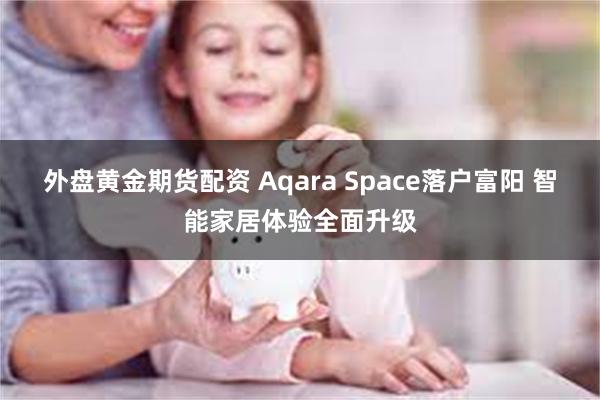 外盘黄金期货配资 Aqara Space落户富阳 智能家居体验全面升级