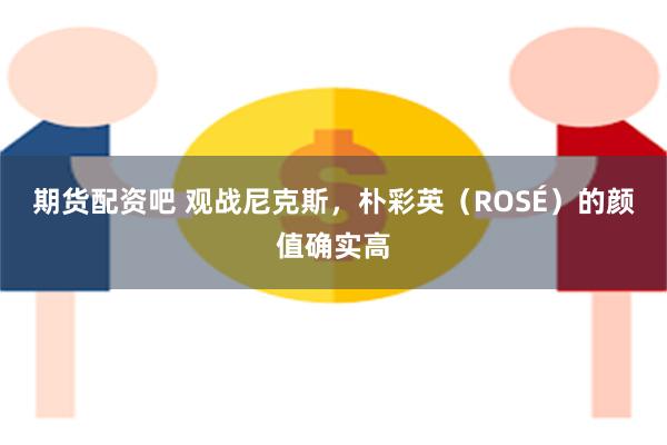 期货配资吧 观战尼克斯，朴彩英（ROSÉ）的颜值确实高