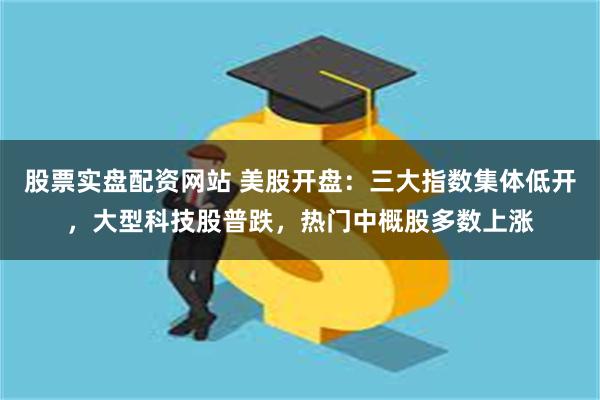 股票实盘配资网站 美股开盘：三大指数集体低开，大型科技股普跌，热门中概股多数上涨