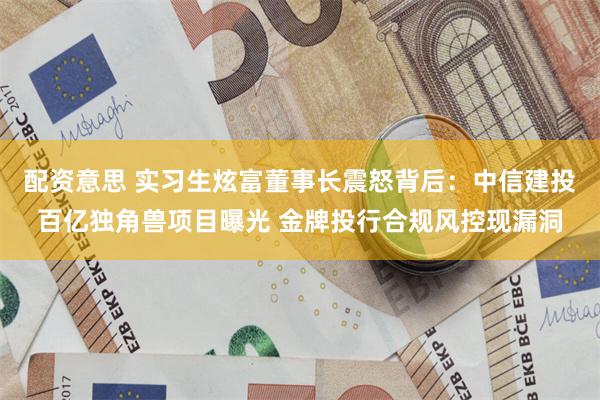 配资意思 实习生炫富董事长震怒背后：中信建投百亿独角兽项目曝光 金牌投行合规风控现漏洞