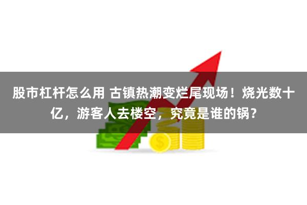 股市杠杆怎么用 古镇热潮变烂尾现场！烧光数十亿，游客人去楼空，究竟是谁的锅？