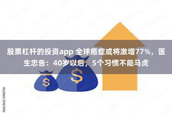 股票杠杆的投资app 全球癌症或将激增77%，医生忠告：40岁以后，5个习惯不能马虎