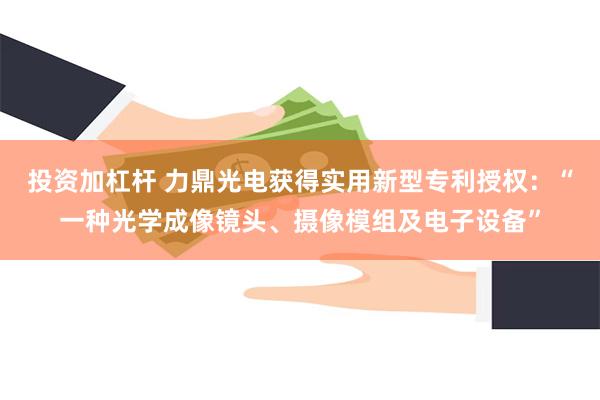 投资加杠杆 力鼎光电获得实用新型专利授权：“一种光学成像镜头、摄像模组及电子设备”