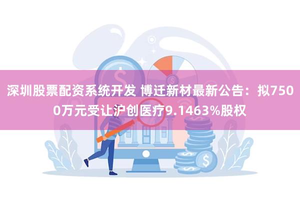 深圳股票配资系统开发 博迁新材最新公告：拟7500万元受让沪创医疗9.1463%股权