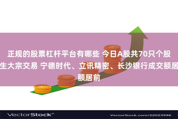 正规的股票杠杆平台有哪些 今日A股共70只个股发生大宗交易 宁德时代、立讯精密、长沙银行成交额居前