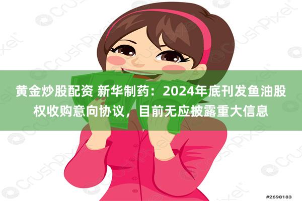 黄金炒股配资 新华制药：2024年底刊发鱼油股权收购意向协议，目前无应披露重大信息