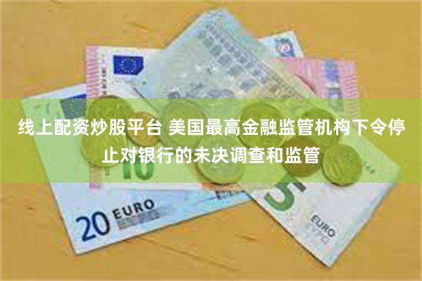 线上配资炒股平台 美国最高金融监管机构下令停止对银行的未决调查和监管