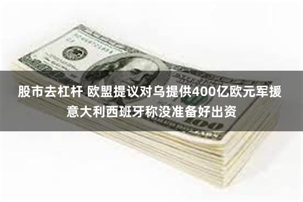 股市去杠杆 欧盟提议对乌提供400亿欧元军援 意大利西班牙称没准备好出资