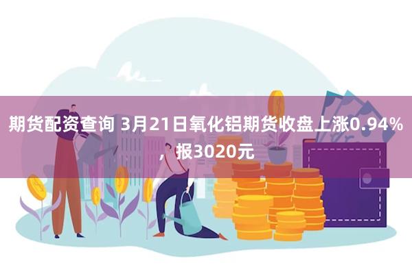 期货配资查询 3月21日氧化铝期货收盘上涨0.94%，报3020元